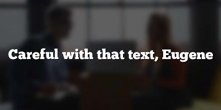 Careful with that text, Eugene
