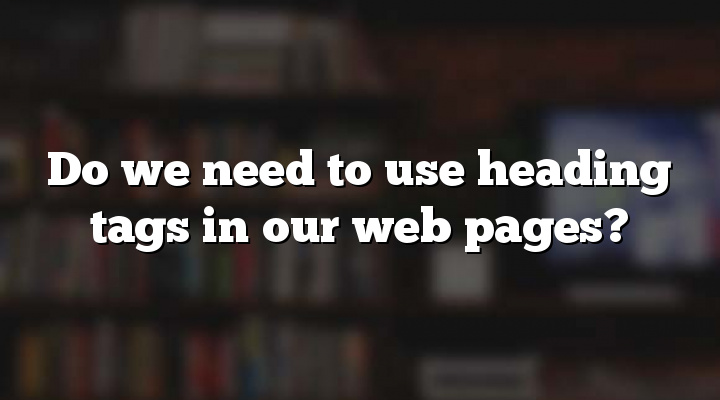 Do we need to use heading tags in our web pages?