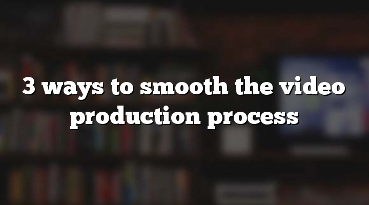 3 ways to smooth the video production process
