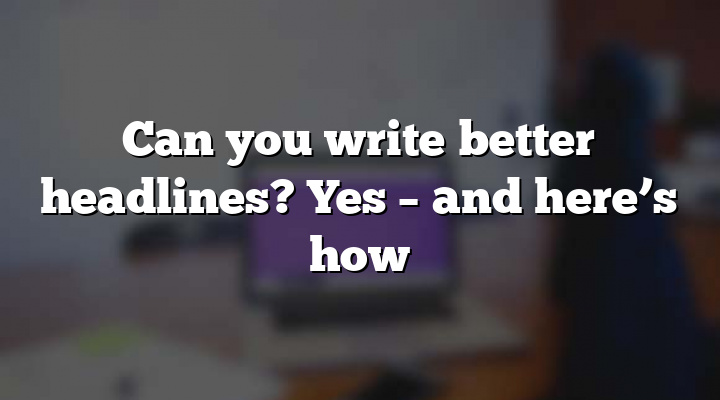 Can you write better headlines? Yes – and here’s how