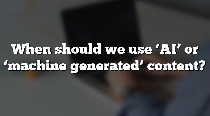 When should we use ‘AI’ or ‘machine generated’ content?