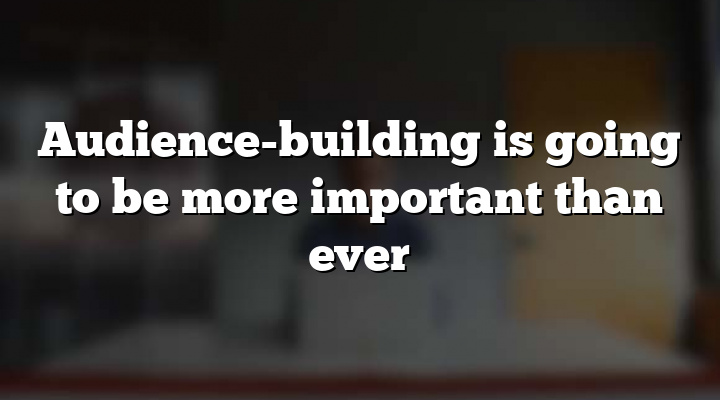 Audience-building is going to be more important than ever