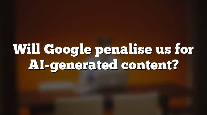 Will Google penalise us for AI-generated content?