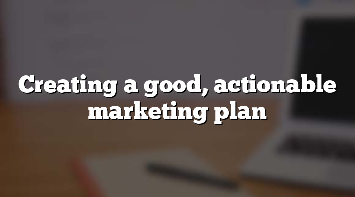 Creating a good, actionable marketing plan