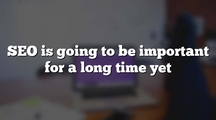 SEO is going to be important for a long time yet