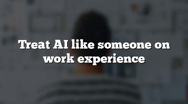 Treat AI like someone on work experience