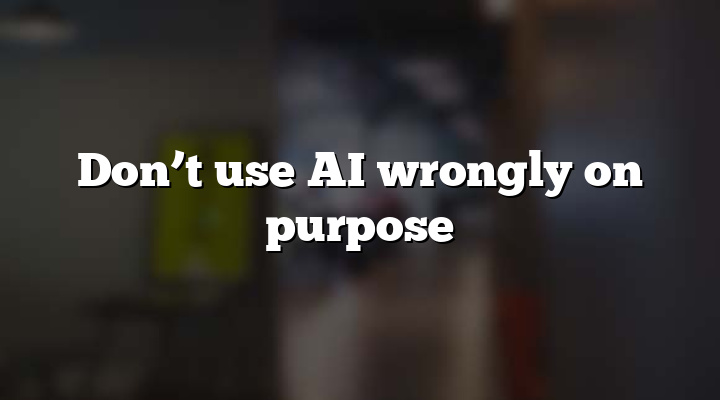 Don’t use AI wrongly on purpose