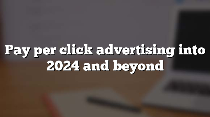 Pay per click advertising into 2024 and beyond
