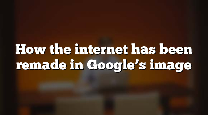 How the internet has been remade in Google’s image