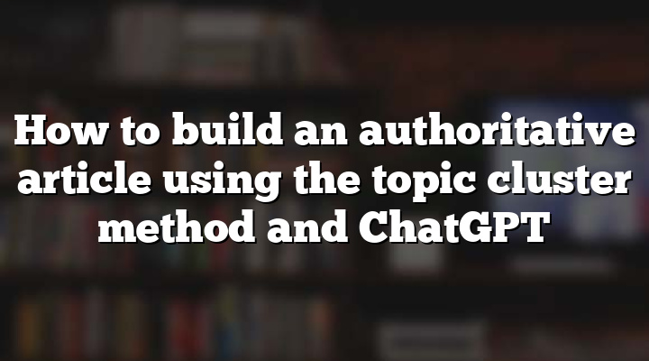 How to build an authoritative article using the topic cluster method and ChatGPT