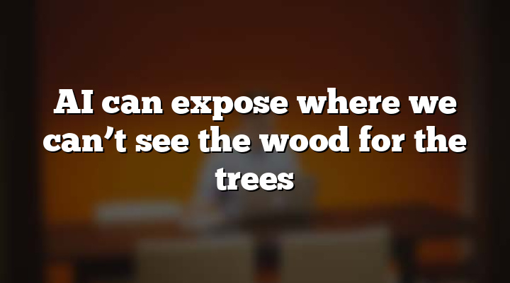 AI can expose where we can’t see the wood for the trees