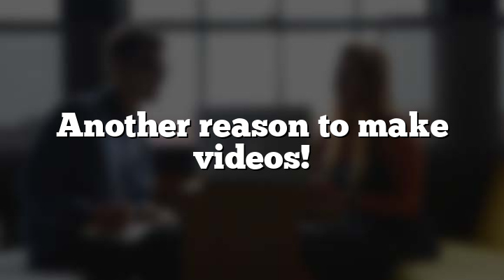 Another reason to make videos!
