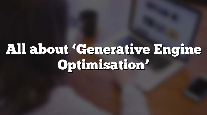 All about ‘Generative Engine Optimisation’