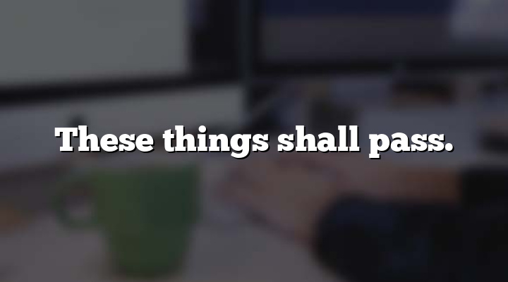 These things shall pass.