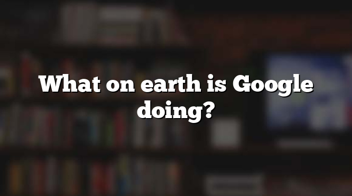 What on earth is Google doing?